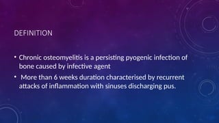 DEFINITION
• Chronic osteomyelitis is a persisting pyogenic infection of
bone caused by infective agent
• More than 6 weeks duration characterised by recurrent
attacks of inflammation with sinuses discharging pus.
 