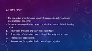 AETIOLOGY
• The causative organisms are usually S.aureus ,S.epidermidis and
streptococcus pyogenes
• An acute osteomyelitis becomes chronic due to one of the following
cause :
1. Improper drainage of pus in the acute stage
2. Formation of undrained ,non collapsible cavity in the bone
3. Presence of sequestrum
4. Presence of foreign bodies in case of open injuries
 