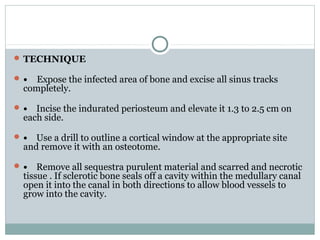  TECHNIQUE
 • Expose the infected area of bone and excise all sinus tracks
completely.
 • Incise the indurated periosteum and elevate it 1.3 to 2.5 cm on
each side.
 • Use a drill to outline a cortical window at the appropriate site
and remove it with an osteotome.
 • Remove all sequestra purulent material and scarred and necrotic
tissue . If sclerotic bone seals off a cavity within the medullary canal
open it into the canal in both directions to allow blood vessels to
grow into the cavity.
 