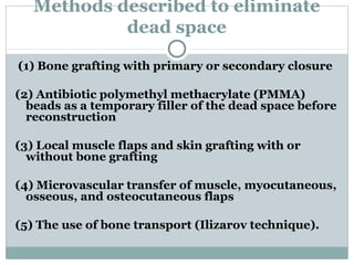 Methods described to eliminate
dead space
(1) Bone grafting with primary or secondary closure
(2) Antibiotic polymethyl methacrylate (PMMA)
beads as a temporary filler of the dead space before
reconstruction
(3) Local muscle flaps and skin grafting with or
without bone grafting
(4) Microvascular transfer of muscle, myocutaneous,
osseous, and osteocutaneous flaps
(5) The use of bone transport (Ilizarov technique).
 