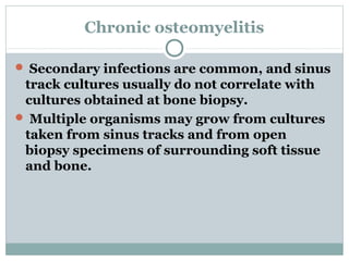 Chronic osteomyelitis
 Secondary infections are common, and sinus
track cultures usually do not correlate with
cultures obtained at bone biopsy.
 Multiple organisms may grow from cultures
taken from sinus tracks and from open
biopsy specimens of surrounding soft tissue
and bone.
 