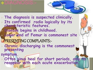DIAGNOSIS:-
 The diagnosis is suspected clinically.
 Its confirmed radio logically by its
characteristic features.
 Disease begins in childhood.
 Lower end of Femur is commonest site.
PRESENTING COMPLAINTS:-
 Chronic discharging is the commonest
presenting
symptom.
 Often sinus heal for short periods, only to
reappear with each acute exacerbation.
 