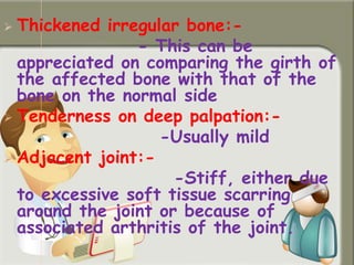  Thickened irregular bone:-
- This can be
appreciated on comparing the girth of
the affected bone with that of the
bone on the normal side
 Tenderness on deep palpation:-
-Usually mild
 Adjacent joint:-
-Stiff, either due
to excessive soft tissue scarring
around the joint or because of
associated arthritis of the joint.
 