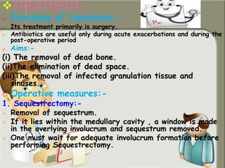 TREATMENT:-
o Principles of treatment:-
o Its treatment primarily is surgery.
o Antibiotics are useful only during acute exacerbations and during the
post-operative period
o Aims:-
(i) The removal of dead bone.
(ii)The elimination of dead space.
(iii)The removal of infected granulation tissue and
sinuses.
o Operative measures:-
1. Sequestrectomy:-
 Removal of sequestrum.
 If it lies within the medullary cavity , a window is made
in the overlying involucrum and sequestrum removed.
 One must wait for adequate involucrum formation before
performing Sequestrectomy.
 
