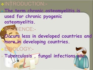 INTRODUCTION:-
 The term chronic osteomyelitis is
used for chronic pyogenic
osteomyelitis.
INCIDENCE:-
 Occurs less in developed countries and
more in developing countries.
ETIOLOGY:-
 Tuberculosis , fungal infections etc.
 