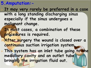 5.Amputation:-
 It may very rarely be preferred in a case
with a long standing discharging sinus
especially if the sinus undergoes a
malignant change.
 In most cases, a combination of these
procedures is required.
 After surgery the wound is closed over a
continuous suction irrigation system.
 This system has an inlet tube going to the
medullary cavity and an outlet tube
bringing the irrigation fluid out.
 