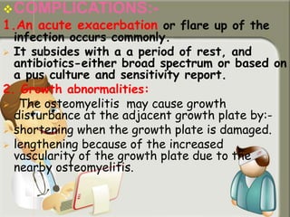 COMPLICATIONS:-
1.An acute exacerbation or flare up of the
infection occurs commonly.
 It subsides with a a period of rest, and
antibiotics-either broad spectrum or based on
a pus culture and sensitivity report.
2. Growth abnormalities:
 The osteomyelitis may cause growth
disturbance at the adjacent growth plate by:-
 shortening when the growth plate is damaged.
 lengthening because of the increased
vascularity of the growth plate due to the
nearby osteomyelitis.
 
