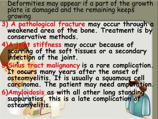  Deformities may appear if a part of the growth
plate is damaged and the remaining keeps
growing.
3) A pathological fracture may occur through a
weakened area of the bone. Treatment is by
conservative methods.
4)A joint stiffness may occur because of
scarring of the soft tissues or a secondary
infection of the joint.
5)Sinus tract malignancy is a rare complication.
It occurs many years after the onset of
osteomyelitis. It is usually a squamous cell
carcinoma. The patient may need amputation.
6)Amyloidosis as with all other long standing
suppuratios, this is a late complication of
osteomyelitis.
 