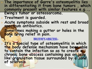  The importance of Garre's osteomyelitis lies
in differentiating it from bone tumors , which
commonly present with similar features e.g..,
Ewing’s tumor or osteosarcoma.
 Treatment is guarded.
 Acute symptoms subside with rest and broad
spectrum antibiotics.
 Sometimes making a gutter or holes in the
bone bring relief in pain.
BRODIE’S ABSCESS:-
 It’s a special type of osteomyelitis in which
the body defense mechanism have been able
to contain the infection so as to create a
chronic bone abscess containing pus or jelly
like granulation tissue surrounded by a zone
of sclerosis.
 