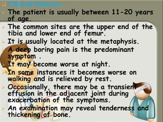  Clinical features:-
 The patient is usually between 11-20 years
of age.
 The common sites are the upper end of the
tibia and lower end of femur.
 It is usually located at the metaphysis.
 A deep boring pain is the predominant
symptom .
 It may become worse at night.
 In some instances it becomes worse on
walking and is relieved by rest.
 Occasionally, there may be a transient
effusion in the adjacent joint during
exacerbation of the symptoms.
 An examination may reveal tenderness and
thickening of bone.
 