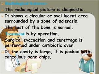  Radiological features:-
 The radiological picture is diagnostic.
 It shows a circular or oval lucent area
surrounded by a zone of sclerosis.
 The rest of the bone is normal.
 Treatment is by operation.
 Surgical evacuation and curettage is
performed under antibiotic over.
 If the cavity is large, it is packed with
cancellous bone chips.
 