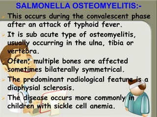 SALMONELLA OSTEOMYELITIS:-
 This occurs during the convalescent phase
after an attack of typhoid fever.
 It is sub acute type of osteomyelitis,
usually occurring in the ulna, tibia or
vertebra.
 Often, multiple bones are affected
sometimes bilaterally symmetrical.
 The predominant radiological feature is a
diaphysial sclerosis.
 The disease occurs more commonly in
children with sickle cell anemia.
 