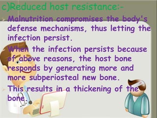 c)Reduced host resistance:-
 Malnutrition compromises the body's
defense mechanisms, thus letting the
infection persist.
 When the infection persists because
of above reasons, the host bone
responds by generating more and
more subperiosteal new bone.
 This results in a thickening of the
bone.
 