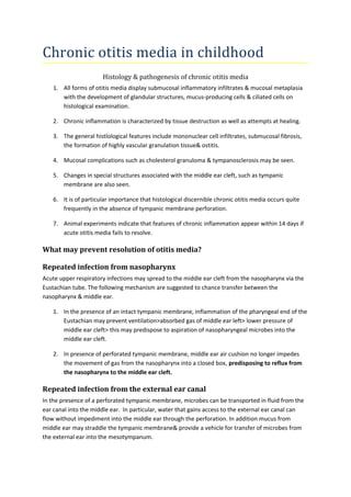 Chronic otitis media in childhood 
Histology & pathogenesis of chronic otitis media 
1. All forms of otitis media display submucosal inflammatory infiltrates & mucosal metaplasia 
with the development of glandular structures, mucus-producing cells & ciliated cells on 
histological examination. 
2. Chronic inflammation is characterized by tissue destruction as well as attempts at healing. 
3. The general histlological features include mononuclear cell infiltrates, submucosal fibrosis, 
the formation of highly vascular granulation tissue& ostitis. 
4. Mucosal complications such as cholesterol granuloma & tympanosclerosis may be seen. 
5. Changes in special structures associated with the middle ear cleft, such as tympanic 
membrane are also seen. 
6. It is of particular importance that histological discernible chronic otitis media occurs quite 
frequently in the absence of tympanic membrane perforation. 
7. Animal experiments indicate that features of chronic inflammation appear within 14 days if 
acute otitis media fails to resolve. 
What may prevent resolution of otitis media? 
Repeated infection from nasopharynx 
Acute upper respiratory infections may spread to the middle ear cleft from the nasopharynx via the 
Eustachian tube. The following mechanism are suggested to chance transfer between the 
nasopharynx & middle ear. 
1. In the presence of an intact tympanic membrane, inflammation of the pharyngeal end of the 
Eustachian may prevent ventilation>absorbed gas of middle ear left> lower pressure of 
middle ear cleft> this may predispose to aspiration of nasopharyngeal microbes into the 
middle ear cleft. 
2. In presence of perforated tympanic membrane, middle ear air cushion no longer impedes 
the movement of gas from the nasopharynx into a closed box, predisposing to reflux from 
the nasopharynx to the middle ear cleft. 
Repeated infection from the external ear canal 
In the presence of a perforated tympanic membrane, microbes can be transported in fluid from the 
ear canal into the middle ear. In particular, water that gains access to the external ear canal can 
flow without impediment into the middle ear through the perforation. In addition mucus from 
middle ear may straddle the tympanic membrane& provide a vehicle for transfer of microbes from 
the external ear into the mesotympanum. 
 