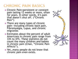  Chronic Pain=persistent or constant
pain lasting 12 weeks or more, often
for years. In other words, it’s pain
that doesn’t shut off. (“Chronic
Pain”)
 There are many types of chronic
pain—including chronic back pain,
Fibromyalgia, Lupus, and chronic
migraines
 Estimates about the percent of adult
Americans in chronic pain range from
33% to 47%. These statistics do not
count the many children and babies
in chronic pain (Chan, “Chronic Pain
Affects”).
 Yet…many people do not know that
chronic pain even exists.
 