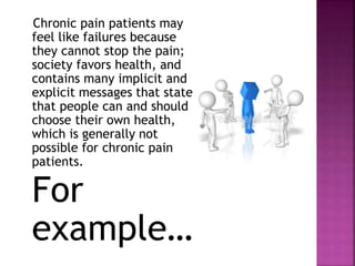 Chronic pain patients may
feel like failures because
they cannot stop the pain;
society favors health, and
contains many implicit and
explicit messages that state
that people can and should
choose their own health,
which is generally not
possible for chronic pain
patients.
For
example…
 