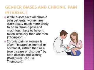  While biases face all chronic
pain patients, women are
statistically much more likely
to be in chronic pain and
much less likely to have it
taken seriously than are men
(Thompson).
 Chronic pain in women is
often “treated as mental or
hormonal, rather than as a
true disease or disorder” by
both doctors and society
(Moskowitz, qtd. in
Thompson).
 