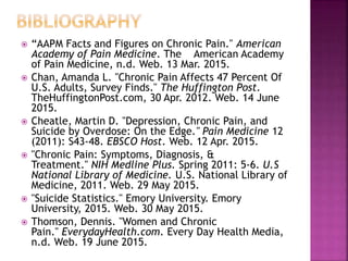  “AAPM Facts and Figures on Chronic Pain." American
Academy of Pain Medicine. The American Academy
of Pain Medicine, n.d. Web. 13 Mar. 2015.
 Chan, Amanda L. "Chronic Pain Affects 47 Percent Of
U.S. Adults, Survey Finds." The Huffington Post.
TheHuffingtonPost.com, 30 Apr. 2012. Web. 14 June
2015.
 Cheatle, Martin D. "Depression, Chronic Pain, and
Suicide by Overdose: On the Edge." Pain Medicine 12
(2011): S43-48. EBSCO Host. Web. 12 Apr. 2015.
 "Chronic Pain: Symptoms, Diagnosis, &
Treatment." NIH Medline Plus. Spring 2011: 5-6. U.S
National Library of Medicine. U.S. National Library of
Medicine, 2011. Web. 29 May 2015.
 "Suicide Statistics." Emory University. Emory
University, 2015. Web. 30 May 2015.
 Thomson, Dennis. "Women and Chronic
Pain." EverydayHealth.com. Every Day Health Media,
n.d. Web. 19 June 2015.
 