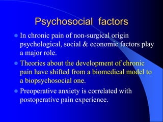 Psychosocial factors
 In chronic pain of non-surgical origin
psychological, social & economic factors play
a major role.
 Theories about the development of chronic
pain have shifted from a biomedical model to
a biopsychosocial one.
 Preoperative anxiety is correlated with
postoperative pain experience.
 