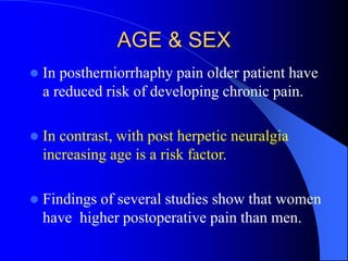 AGE & SEX
 In postherniorrhaphy pain older patient have
a reduced risk of developing chronic pain.
 In contrast, with post herpetic neuralgia
increasing age is a risk factor.
 Findings of several studies show that women
have higher postoperative pain than men.
 