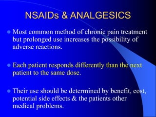 NSAIDs & ANALGESICS
 Most common method of chronic pain treatment
but prolonged use increases the possibility of
adverse reactions.
 Each patient responds differently than the next
patient to the same dose.
 Their use should be determined by benefit, cost,
potential side effects & the patients other
medical problems.
 
