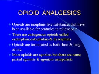 OPIOID ANALGESICS
 Opioids are morphine like substances that have
been available for centuries to relieve pain.
 There are endogenous opioids called
endorphins,enkephalins & dynorphins
 Opioids are formulated as both short & long
acting.
 Most opioids are agonists but there are some
partial agonists & agonists/ antagonists.
 
