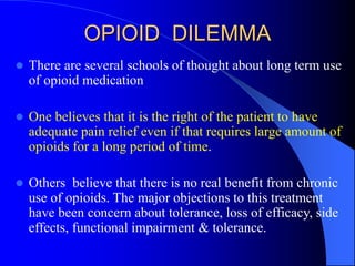 OPIOID DILEMMA
 There are several schools of thought about long term use
of opioid medication
 One believes that it is the right of the patient to have
adequate pain relief even if that requires large amount of
opioids for a long period of time.
 Others believe that there is no real benefit from chronic
use of opioids. The major objections to this treatment
have been concern about tolerance, loss of efficacy, side
effects, functional impairment & tolerance.
 