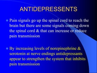 ANTIDEPRESSENTS
 Pain signals go up the spinal cord to reach the
brain but there are some signals coming down
the spinal cord & that can increase or reduce
pain transmission
 By increasing levels of norepinephrine &
serotonin at nerve endings antidepressants
appear to strengthen the system that inhibits
pain transmission
 