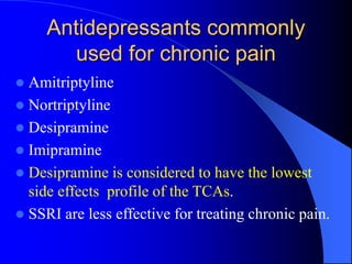 Antidepressants commonly
used for chronic pain
 Amitriptyline
 Nortriptyline
 Desipramine
 Imipramine
 Desipramine is considered to have the lowest
side effects profile of the TCAs.
 SSRI are less effective for treating chronic pain.
 