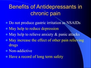 Benefits of Antidepressants in
chronic pain
 Do not produce gastric irritation as NSAIDs
 May help to reduce depression
 May help to relieve anxiety & panic attacks
 May increase the effect of other pain relieving
drugs
 Non-addictive
 Have a record of long term safety
 