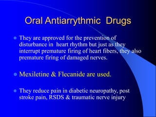 Oral Antiarrythmic Drugs
 They are approved for the prevention of
disturbance in heart rhythm but just as they
interrupt premature firing of heart fibers, they also
premature firing of damaged nerves.
 Mexiletine & Flecanide are used.
 They reduce pain in diabetic neuropathy, post
stroke pain, RSDS & traumatic nerve injury
 