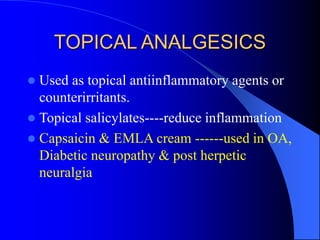 TOPICAL ANALGESICS
 Used as topical antiinflammatory agents or
counterirritants.
 Topical salicylates----reduce inflammation
 Capsaicin & EMLA cream ------used in OA,
Diabetic neuropathy & post herpetic
neuralgia
 