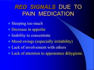 RED SIGNALS DUE TO
PAIN MEDICATION
 Sleeping too much
 Decrease in appetite
 Inability to concentrate
 Mood swings (especially irritability)
 Lack of involvement with others
 Lack of attention to appearance &hygiene.
 