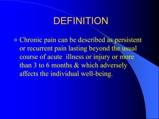 DEFINITION
 Chronic pain can be described as persistent
or recurrent pain lasting beyond the usual
course of acute illness or injury or more
than 3 to 6 months & which adversely
affects the individual well-being.
 