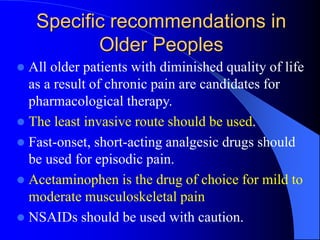 Specific recommendations in
Older Peoples
 All older patients with diminished quality of life
as a result of chronic pain are candidates for
pharmacological therapy.
 The least invasive route should be used.
 Fast-onset, short-acting analgesic drugs should
be used for episodic pain.
 Acetaminophen is the drug of choice for mild to
moderate musculoskeletal pain
 NSAIDs should be used with caution.
 