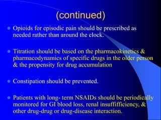 (continued)
 Opioids for episodic pain should be prescribed as
needed rather than around the clock.
 Titration should be based on the pharmacokinetics &
pharmacodynamics of specific drugs in the older person
& the propensity for drug accumulation
 Constipation should be prevented.
 Patients with long- term NSAIDs should be periodically
monitored for GI blood loss, renal insuffifficiency, &
other drug-drug or drug-disease interaction.
 