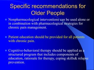Specific recommendations for
Older People
 Nonpharmacological interventions can be used alone or
in combination with pharmacological strategies for
chronic pain management.
 Patient education should be provided for all patients
with chronic pain.
 Cognitive-behavioral therapy should be applied as a
structured program that includes components of
education, rationale for therapy, coping skills& relapse
prevention.
 