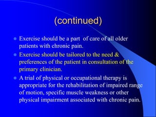 (continued)
 Exercise should be a part of care of all older
patients with chronic pain.
 Exercise should be tailored to the need &
preferences of the patient in consultation of the
primary clinician.
 A trial of physical or occupational therapy is
appropriate for the rehabilitation of impaired range
of motion, specific muscle weakness or other
physical impairment associated with chronic pain.
 