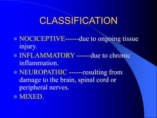 CLASSIFICATION
 NOCICEPTIVE------due to ongoing tissue
injury.
 INFLAMMATORY ------due to chronic
inflammation.
 NEUROPATHIC ------resulting from
damage to the brain, spinal cord or
peripheral nerves.
 MIXED.
 
