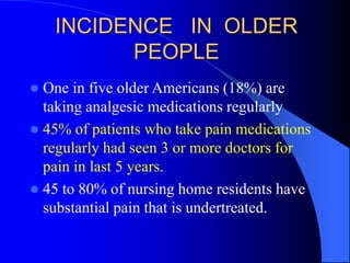 INCIDENCE IN OLDER
PEOPLE
 One in five older Americans (18%) are
taking analgesic medications regularly
 45% of patients who take pain medications
regularly had seen 3 or more doctors for
pain in last 5 years.
 45 to 80% of nursing home residents have
substantial pain that is undertreated.
 