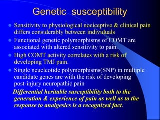 Genetic susceptibility
 Sensitivity to physiological nociceptive & clinical pain
differs considerably between individuals
 Functional genetic polymorphisms of COMT are
associated with altered sensitivity to pain.
 High COMT activity correlates with a risk of
developing TMJ pain.
 Single neucleotide polymorphisms(SNP) in multiple
candidate genes are with the risk of developing
post-injury neuropathic pain
Differential heritable susceptibility both to the
generation & experience of pain as well as to the
response to analgesics is a recognized fact.
 