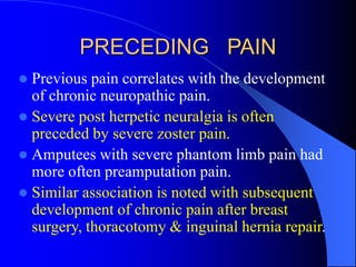 PRECEDING PAIN
 Previous pain correlates with the development
of chronic neuropathic pain.
 Severe post herpetic neuralgia is often
preceded by severe zoster pain.
 Amputees with severe phantom limb pain had
more often preamputation pain.
 Similar association is noted with subsequent
development of chronic pain after breast
surgery, thoracotomy & inguinal hernia repair.
 