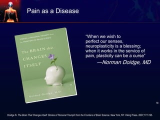 Pain as a Disease
“When we wish to
perfect our senses,
neuroplasticity is a blessing;
when it works in the service of
pain, plasticity can be a curse”
―Norman Doidge, MD
Doidge N. The Brain That Changes Itself: Stories of Personal Triumph from the Frontiers of Brain Science. New York, NY. Viking Press. 2007;177-195.
18
 