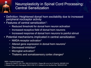 Neuroplasticity in Spinal Cord Processing:
Central Sensitization
• Definition: Heightened dorsal horn excitability due to increased
peripheral nociceptor activity
• Features of central sensitization1:
− Reduced threshold for dorsal horn neuron activation
− Increased receptive field of dorsal horn neurons
− Increased response of dorsal horn neurons to painful stimuli
• Potential mechanisms implicated in central sensitization:
− NMDA-receptor activation1
− Altered gene expression in dorsal horn neurons1
− Decreased inhibition2
− Microglial activation3
− Thalamic and somatosensory cortex changes4
NMDA = N-methyl-D-aspartic acid.
1. Mannion RJ, Woolf CJ. Clin J Pain. 2000;16:S144-S156. 2. Ossipov MH, et al. Ann N Y Acad Sci. 2000;909:12-24.
3. Wieseler-Frank J, et al. Neurosignals. 2005;14:166-174. 4. Guilbaud G, et al. Exp Brain Res. 1992;92:227-245.
8
 