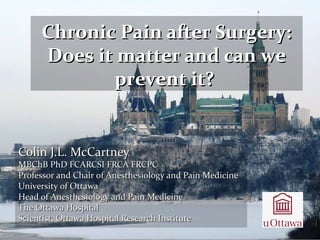 Colin J.L. McCartneyColin J.L. McCartney
MBChB PhD FCARCSI FRCA FRCPCMBChB PhD FCARCSI FRCA FRCPC
Professor and Chair of Anesthesiology and Pain MedicineProfessor and Chair of Anesthesiology and Pain Medicine
University of OttawaUniversity of Ottawa
Head of Anesthesiology and Pain MedicineHead of Anesthesiology and Pain Medicine
The Ottawa HospitalThe Ottawa Hospital
Scientist, Ottawa Hospital Research InstituteScientist, Ottawa Hospital Research Institute
Chronic Pain after Surgery:Chronic Pain after Surgery:
Does it matter and can weDoes it matter and can we
prevent it?prevent it?
 