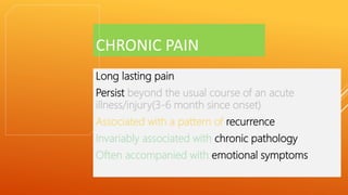 CHRONIC PAIN
Long lasting pain
Persist beyond the usual course of an acute
illness/injury(3-6 month since onset)
Associated with a pattern of recurrence
Invariably associated with chronic pathology
Often accompanied with emotional symptoms
 