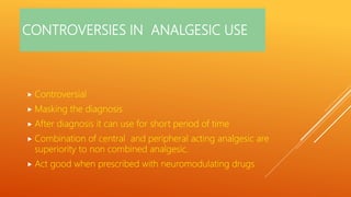 CONTROVERSIES IN ANALGESIC USE
 Controversial
 Masking the diagnosis
 After diagnosis it can use for short period of time
 Combination of central and peripheral acting analgesic are
superiority to non combined analgesic.
 Act good when prescribed with neuromodulating drugs
 