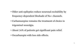 • Older anti-epileptics reduce neuronal excitability by
frequency-dependent blockade of Na+ channels.
• Carbamazepine remains the treatment of choice in
trigeminal neuralgia.
• About 70% of patients get significant pain relief.
• Oxcarbazepin with less side effects.
13
 