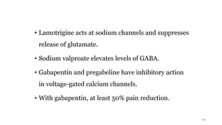 • Lamotrigine acts at sodium channels and suppresses
release of glutamate.
• Sodium valproate elevates levels of GABA.
• Gabapentin and pregabeline have inhibitory action
in voltage-gated calcium channels.
• With gabapentin, at least 50% pain reduction.
14
 