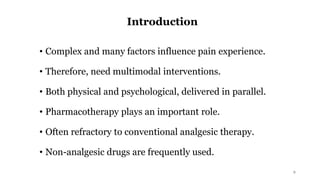 Introduction
• Complex and many factors influence pain experience.
• Therefore, need multimodal interventions.
• Both physical and psychological, delivered in parallel.
• Pharmacotherapy plays an important role.
• Often refractory to conventional analgesic therapy.
• Non-analgesic drugs are frequently used.
2
 